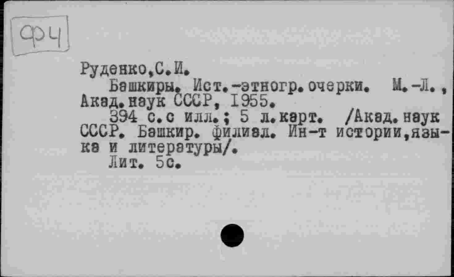 ﻿Руденко,С.И.
Башкиры. Ист.-этиогр. очерки. М.-Л., Акад.наук СССР, 1955.
394 с. с илл.; 5 л. карт. /Акад, наук СССР. Башкир, филиал. Ин-т истории,языка и литературы/.
Лит. 5с.